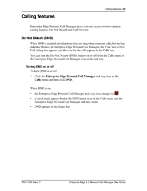 Page 49Calling features  49
P0911958 Issue 01 Enterprise Edge 2.0 Personal Call Manager User Guide
Calling features
Enterprise Edge Personal Call Manager gives you easy access to two common 
calling features: Do Not Disturb and Call Forward.
Do Not Disturb (DND)
When DND is enabled, the telephone does not ring when someone calls, but the line 
indicator flashes. In Enterprise Edge Personal Call Manager, the You Have a New 
Call dialog box appears and the icon for the call appears in the Calls box.
You can turn...