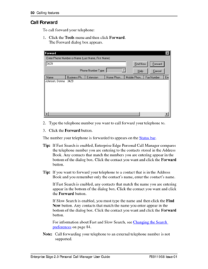 Page 5050  Calling features
Enterprise Edge 2.0 Personal Call Manager User Guide   P0911958 Issue 01
Call Forward
To call forward your telephone:
1. Click the Tools menu and then click Forward.
The Forward dialog box appears.
2. Type the telephone number you want to call forward your telephone to.
3. Click the Forward button.
The number your telephone is forwarded to appears on the Status bar
.
Tip:If Fast Search is enabled, Enterprise Edge Personal Call Manager compares 
the telephone number you are entering...