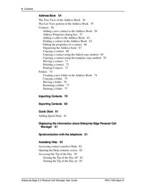 Page 66  Contents
Enterprise Edge 2.0 Personal Call Manager User Guide   P0911958 Issue 01
Address Book 54
The Tree View of the Address Book 54
The List View portion of the Address Book 55
Contacts 56
Adding a new contact to the Address Book 56
Address Properties dialog box 57
Adding a caller to the Address Book 62
Finding a contact in the Address Book 63
Editing the properties of a contact 66
Organizing the Address book 67
Copying a contact 68
Copying a contact using the linked copy method 69
Copying a...