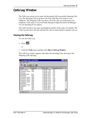 Page 51Calls Log Window  51
P0911958 Issue 01 Enterprise Edge 2.0 Personal Call Manager User Guide
Calls Log Window
The Calls Log consists of two parts: the Incoming Calls Log and the Outgoing Calls 
Log. The Incoming Calls Log shows all of the calls that were made to your 
telephone. The Outgoing Calls Log shows all of the calls you made from your 
telephone. Calls made or received while Enterprise Edge Personal Call Manager 
was not operating do not appear.
The Calls Log shows the name and telephone number of...