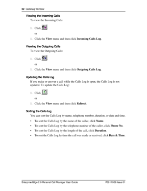 Page 5252  Calls Log Window
Enterprise Edge 2.0 Personal Call Manager User Guide   P0911958 Issue 01
Viewing the Incoming Calls
To view the Incoming Calls:
1. Click .
or
1. Click the View menu and then click Incoming Calls Log.
Viewing the Outgoing Calls
To view the Outgoing Calls:
1. Click .
or
1. Click the View menu and then click Outgoing Calls Log.
Updating the Calls Log
If you make or answer a call while the Calls Log is open, the Calls Log is not 
updated. To update the Calls Log:
1. Click .
or
1. Click...