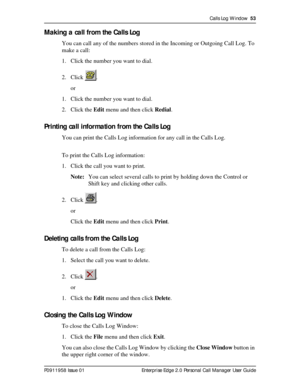 Page 53Calls Log Window  53
P0911958 Issue 01 Enterprise Edge 2.0 Personal Call Manager User Guide
Making a call from the Calls Log
You can call any of the numbers stored in the Incoming or Outgoing Call Log. To 
make a call:
1. Click the number you want to dial.
2. Click .
or
1. Click the number you want to dial.
2. Click the Edit menu and then click Redial.
Printing call information from the Calls Log
You can print the Calls Log information for any call in the Calls Log. 
To print the Calls Log information:...