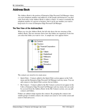 Page 5454  Address Book
Enterprise Edge 2.0 Personal Call Manager User Guide   P0911958 Issue 01
Address Book
The Address Book is the portion of Enterprise Edge Personal Call Manager where 
you store telephone numbers and addresses of the people and businesses you deal 
with. Each entry in the Address Book is called a contact. A contact is normally the 
telephone number of a person or business, but it can be any number you want to 
keep track of or store in Enterprise Edge Personal Call Manager.
The Tree View...