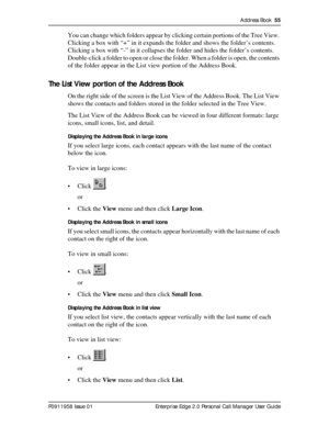 Page 55Address Book  55
P0911958 Issue 01 Enterprise Edge 2.0 Personal Call Manager User Guide
You can change which folders appear by clicking certain portions of the Tree View. 
Clicking a box with “+” in it expands the folder and shows the folder’s contents. 
Clicking a box with “-” in it collapses the folder and hides the folder’s contents. 
Double-click a folder to open or close the folder. When a folder is open, the contents 
of the folder appear in the List view portion of the Address Book.
The List View...