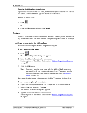 Page 5656  Address Book
Enterprise Edge 2.0 Personal Call Manager User Guide   P0911958 Issue 01Displaying the Address Book in details view
If you select details view, the last name, first name, telephone numbers you can call 
and Email Address and Email type are shown for each contact.
To view in details view:
• Click .
or
• Click the View menu and then click Detail.
Contacts
A contact is any entry in the Address Book. A contact can be a person, business, or 
any number or address you want stored in Enterprise...