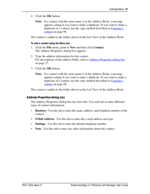 Page 57Address Book  57
P0911958 Issue 01 Enterprise Edge 2.0 Personal Call Manager User Guide
4. Click the OK button.
Note:If a contact with the same name is in the Address Book, a message 
appears asking if you want to make a duplicate. If you want to make a 
duplicate of a contact, use the copy method described in Copying a 
contact on page 68.
The contact is added to the folder shown in the List View of the Address Book.
To add a contact using the Menu bar:
1. Click the File menu, point to New and then...