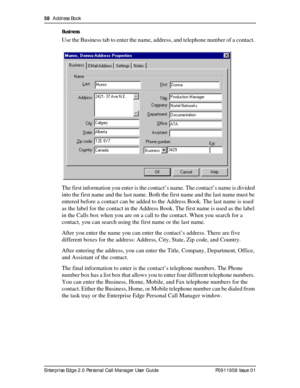 Page 5858  Address Book
Enterprise Edge 2.0 Personal Call Manager User Guide   P0911958 Issue 01Business
Use the Business tab to enter the name, address, and telephone number of a contact. 
The first information you enter is the contact’s name. The contact’s name is divided 
into the first name and the last name. Both the first name and the last name must be 
entered before a contact can be added to the Address Book. The last name is used 
as the label for the contact in the Address Book. The first name is used...