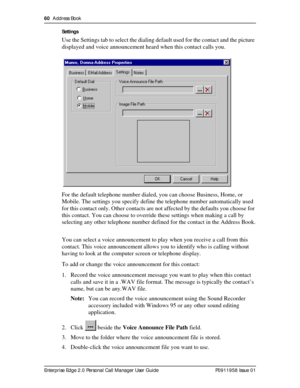 Page 6060  Address Book
Enterprise Edge 2.0 Personal Call Manager User Guide   P0911958 Issue 01Settings
Use the Settings tab to select the dialing default used for the contact and the picture 
displayed and voice announcement heard when this contact calls you.
For the default telephone number dialed, you can choose Business, Home, or 
Mobile. The settings you specify define the telephone number automatically used 
for this contact only. Other contacts are not affected by the defaults you choose for 
this...