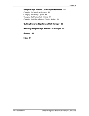 Page 7Contents  7
P0911958 Issue 01 Enterprise Edge 2.0 Personal Call Manager User Guide
Enterprise Edge Personal Call Manager Preferences 84
Changing the Search preferences 84
Changing the Startup Option 85
Changing the Dialing Rule Setting 85
Changing the Caller’s Record Display Setting 86
Quitting Enterprise Edge Personal Call Manager 88
Removing Enterprise Edge Personal Call Manager 88
Glossary 89
Index 91 