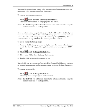 Page 61Address Book  61
P0911958 Issue 01 Enterprise Edge 2.0 Personal Call Manager User Guide
If you decide you no longer want a voice announcement for this contact, you can 
remove the voice announcement from the contact. 
To remove the voice announcement:
1. Click   beside the Voice Announce File Path field.
The voice announcement no longer plays for this contact.
Note:The .WAV file you delete from the contact is not deleted from the computer 
hard drive and can be used again later.
You can select a bitmap...