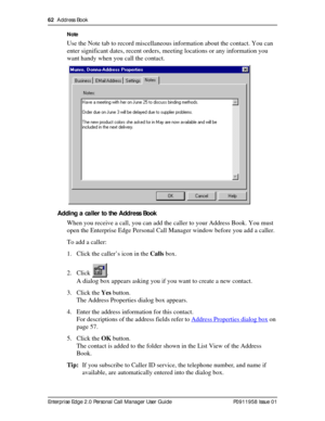 Page 6262  Address Book
Enterprise Edge 2.0 Personal Call Manager User Guide   P0911958 Issue 01Note
Use the Note tab to record miscellaneous information about the contact. You can 
enter significant dates, recent orders, meeting locations or any information you 
want handy when you call the contact.
Adding a caller to the Address Book
When you receive a call, you can add the caller to your Address Book. You must 
open the Enterprise Edge Personal Call Manager window before you add a caller.
To add a caller:
1....