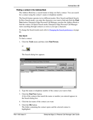 Page 63Address Book  63
P0911958 Issue 01 Enterprise Edge 2.0 Personal Call Manager User Guide
Finding a contact in the Address Book
The Address Book has a search feature to help you find a contact. You can search 
for a contact using the contact’s name or telephone number.
The Search feature operates in two different modes: Slow Search and Quick Search. 
In Slow Search mode, you enter the characters you want to find and click the Find 
Now button. Enterprise Edge Personal Call Manager searches the Address Book...