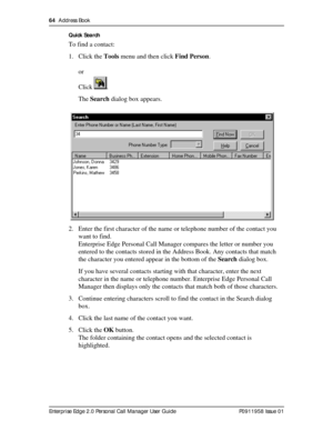 Page 6464  Address Book
Enterprise Edge 2.0 Personal Call Manager User Guide   P0911958 Issue 01Quick Search
To find a contact:
1. Click the Tools menu and then click Find Person.
or 
Click .
The Search dialog box appears.
2. Enter the first character of the name or telephone number of the contact you 
want to find.
Enterprise Edge Personal Call Manager compares the letter or number you 
entered to the contacts stored in the Address Book. Any contacts that match 
the character you entered appear in the bottom...