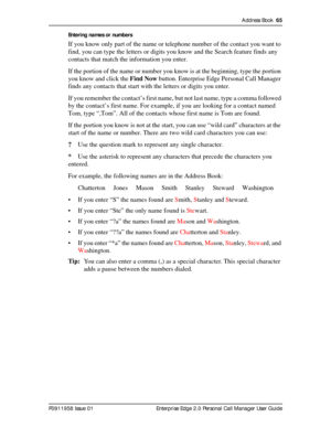 Page 65Address Book  65
P0911958 Issue 01 Enterprise Edge 2.0 Personal Call Manager User GuideEntering names or numbers
If you know only part of the name or telephone number of the contact you want to 
find, you can type the letters or digits you know and the Search feature finds any 
contacts that match the information you enter.
If the portion of the name or number you know is at the beginning, type the portion 
you know and click the Find Now button. Enterprise Edge Personal Call Manager 
finds any contacts...