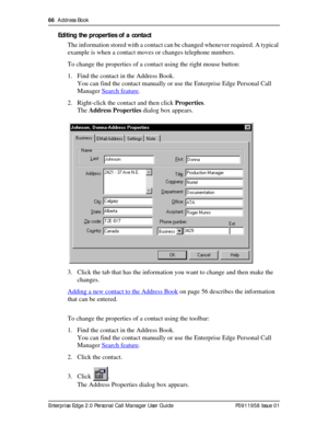 Page 6666  Address Book
Enterprise Edge 2.0 Personal Call Manager User Guide   P0911958 Issue 01
Editing the properties of a contact
The information stored with a contact can be changed whenever required. A typical 
example is when a contact moves or changes telephone numbers.
To change the properties of a contact using the right mouse button:
1. Find the contact in the Address Book.
You can find the contact manually or use the Enterprise Edge Personal Call 
Manager Search feature
.
2. Right-click the contact...