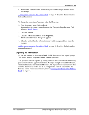 Page 67Address Book  67
P0911958 Issue 01 Enterprise Edge 2.0 Personal Call Manager User Guide
4. Move to the tab that has the information you want to change and then make 
the changes.
Adding a new contact to the Address Book
 on page 56 describes the information 
that can be entered.
To change the properties of a contact using the Menu bar:
1. Find the contact in the Address Book. 
You can find the contact manually or use the Enterprise Edge Personal Call 
Manager Search feature
.
2. Click the contact.
3....