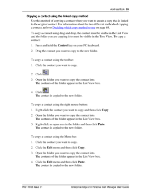 Page 69Address Book  69
P0911958 Issue 01 Enterprise Edge 2.0 Personal Call Manager User Guide
Copying a contact using the linked copy method
Use this method of copying a contact when you want to create a copy that is linked 
to the original contact. For information about the two different methods of copying 
a contact, refer to Deciding which copy method to use
 on page 68.
To copy a contact using drag and drop, the contact must be visible in the List View 
and the folder you are copying it to must be visible...