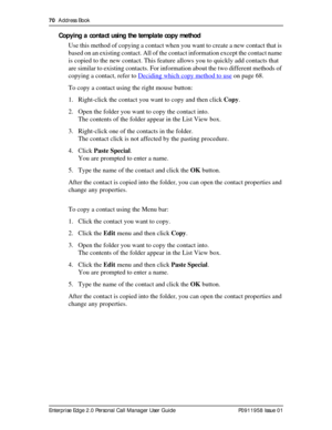 Page 7070  Address Book
Enterprise Edge 2.0 Personal Call Manager User Guide   P0911958 Issue 01
Copying a contact using the template copy method
Use this method of copying a contact when you want to create a new contact that is 
based on an existing contact. All of the contact information except the contact name 
is copied to the new contact. This feature allows you to quickly add contacts that 
are similar to existing contacts. For information about the two different methods of 
copying a contact, refer to...