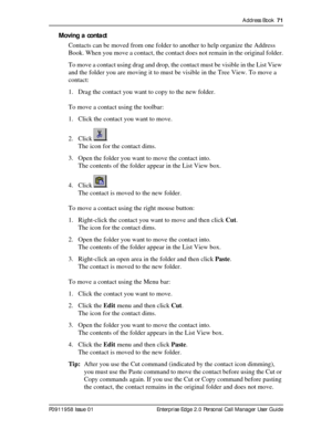 Page 71Address Book  71
P0911958 Issue 01 Enterprise Edge 2.0 Personal Call Manager User Guide
Moving a contact
Contacts can be moved from one folder to another to help organize the Address 
Book. When you move a contact, the contact does not remain in the original folder.
To move a contact using drag and drop, the contact must be visible in the List View 
and the folder you are moving it to must be visible in the Tree View. To move a 
contact:
1. Drag the contact you want to copy to the new folder.
To move a...