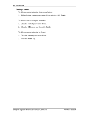 Page 7272  Address Book
Enterprise Edge 2.0 Personal Call Manager User Guide   P0911958 Issue 01
Deleting a contact
To delete a contact using the right mouse button:
1. Right-click the contact you want to delete and then click Delete.
To delete a contact using the Menu bar:
1. Click the contact you want to delete.
2. Click the Edit menu and then click Delete.
To delete a contact using the keyboard:
1. Click the contact you want to delete.
2. Press the Delete key. 