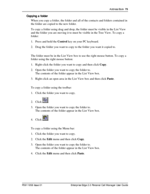 Page 75Address Book  75
P0911958 Issue 01 Enterprise Edge 2.0 Personal Call Manager User Guide
Copying a folder
When you copy a folder, the folder and all of the contacts and folders contained in 
the folder are copied to the new folder.
To copy a folder using drag and drop, the folder must be visible in the List View 
and the folder you are moving it to must be visible in the Tree View. To copy a 
folder:
1. Press and hold the Control key on your PC keyboard.
2. Drag the folder you want to copy to the folder...