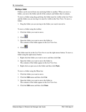 Page 7676  Address Book
Enterprise Edge 2.0 Personal Call Manager User Guide   P0911958 Issue 01
Moving a folder
Folders can be moved from one enclosing folder to another. When you move a 
folder, you move the folder and all of the contacts and folders that it contains.
To move a folder using drag and drop, the folder must be visible in the List View 
and the folder you are moving it to must be visible in the Tree View. To move a 
folder:
1. Drag the folder you are moving to the folder you want it moved to.
To...