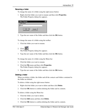 Page 77Address Book  77
P0911958 Issue 01 Enterprise Edge 2.0 Personal Call Manager User Guide
Renaming a folder
To change the name of a folder using the right mouse button:
1. Right-click the folder you want to rename and then click Properties.
The Folder Property dialog box appears.
2. Type the new name of the folder and then click the OK button.
To change the name of a folder using the toolbar:
1. Click the folder you want to rename.
2. Click .
The Folder Property dialog box appears.
3. Type the new name of...