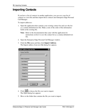 Page 7878  Importing Contacts
Enterprise Edge 2.0 Personal Call Manager User Guide   P0911958 Issue 01
Importing Contacts
If you have a list of contacts in another application, you can save your list of 
contacts as a text file and then import those contacts into Enterprise Edge Personal 
Call Manager.
To import addresses:
1. Open the application that contains your existing contact list and save the list 
as a comma delimited text file. Make a note of the order of the information 
fields in the existing file....