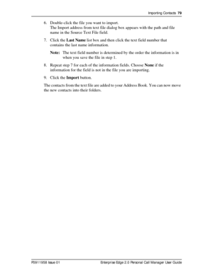 Page 79Importing Contacts  79
P0911958 Issue 01 Enterprise Edge 2.0 Personal Call Manager User Guide
6. Double-click the file you want to import.
The Import address from text file dialog box appears with the path and file 
name in the Source Text File field.
7. Click the Last Name list box and then click the text field number that 
contains the last name information.
Note:The text field number is determined by the order the information is in 
when you save the file in step 1.
8. Repeat step 7 for each of the...