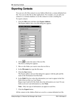 Page 8080  Exporting Contacts
Enterprise Edge 2.0 Personal Call Manager User Guide   P0911958 Issue 01
Exporting Contacts
You can save all of the contacts in your Address Book into a comma delimited text 
file. You can use this file in other applications. For example, you can add your 
contacts to a customer database or use the contacts to create a mailing list.
To export contacts:
1. Click the File menu and then click Export Address.
The Export address into a text file dialog box appears.
2. Click   to enter...