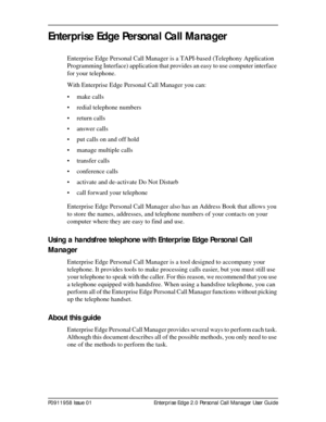 Page 9P0911958 Issue 01 Enterprise Edge 2.0 Personal Call Manager User Guide
Enterprise Edge Personal Call Manager
Enterprise Edge Personal Call Manager is a TAPI-based (Telephony Application 
Programming Interface) application that provides an easy to use computer interface 
for your telephone.
With Enterprise Edge Personal Call Manager you can:
• make calls
• redial telephone numbers
• return calls
• answer calls
• put calls on and off hold
• manage multiple calls
• transfer calls
• conference calls
•...