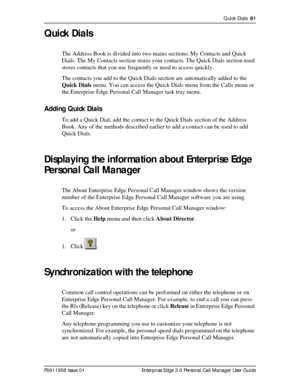 Page 81Quick Dials  81
P0911958 Issue 01 Enterprise Edge 2.0 Personal Call Manager User Guide
Quick Dials
The Address Book is divided into two mains sections: My Contacts and Quick 
Dials. The My Contacts section stores your contacts. The Quick Dials section used 
stores contacts that you use frequently or need to access quickly.
The contacts you add to the Quick Dials section are automatically added to the 
Quick Dials menu. You can access the Quick Dials menu from the Calls menu or 
the Enterprise Edge...