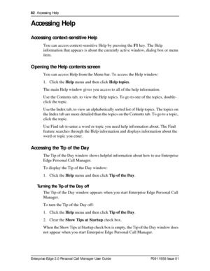 Page 8282  Accessing Help
Enterprise Edge 2.0 Personal Call Manager User Guide   P0911958 Issue 01
Accessing Help
Accessing context-sensitive Help
You can access context-sensitive Help by pressing the F1 key. The Help 
information that appears is about the currently active window, dialog box or menu 
item.
Opening the Help contents screen
You can access Help from the Menu bar. To access the Help window:
1. Click the Help menu and then click Help topics.
The main Help window gives you access to all of the help...