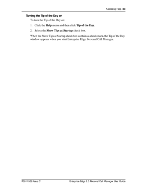 Page 83Accessing Help  83
P0911958 Issue 01 Enterprise Edge 2.0 Personal Call Manager User Guide
Turning the Tip of the Day on
To turn the Tip of the Day on:
1. Click the Help menu and then click Tip of the Day.
2. Select the Show Tips at Startup check box.
When the Show Tips at Startup check box contains a check mark, the Tip of the Day 
window appears when you start Enterprise Edge Personal Call Manager. 