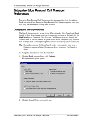 Page 8484  Enterprise Edge Personal Call Manager Preferences
Enterprise Edge 2.0 Personal Call Manager User Guide   P0911958 Issue 01
Enterprise Edge Personal Call Manager 
Preferences
Enterprise Edge Personal Call Manager preferences determine how the Address 
Book is searched, how Enterprise Edge Personal Call Manager appears when you 
start it up, and whether the dialing rules are used.
Changing the Search preferences
The Search feature operates in one of two different modes: Slow Search and Quick 
Search....