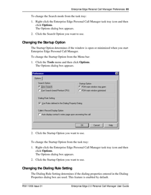 Page 85Enterprise Edge Personal Call Manager Preferences  85
P0911958 Issue 01 Enterprise Edge 2.0 Personal Call Manager User Guide
To change the Search mode from the task tray:
1. Right-click the Enterprise Edge Personal Call Manager task tray icon and then 
click Options.
The Options dialog box appears.
2. Click the Search Option you want to use.
Changing the Startup Option
The Startup Option determines if the window is open or minimized when you start 
Enterprise Edge Personal Call Manager.
To change the...