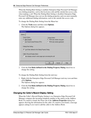 Page 8686  Enterprise Edge Personal Call Manager Preferences
Enterprise Edge 2.0 Personal Call Manager User Guide   P0911958 Issue 01
When the Dialing Rule Setting is enabled, Enterprise Edge Personal Call Manager 
uses dialing properties, such as the local area code and the outside line access code, 
when making a call. When the Dialing Rule Setting is disabled, Enterprise Edge 
Personal Call Manager does not use the dialing properties and you must manually 
enter any additional dialing information, such as...