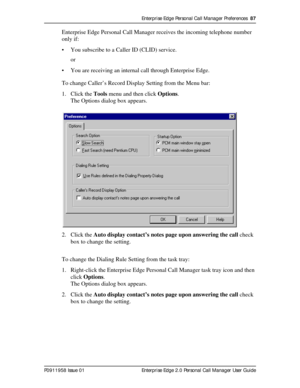 Page 87Enterprise Edge Personal Call Manager Preferences  87
P0911958 Issue 01 Enterprise Edge 2.0 Personal Call Manager User Guide
Enterprise Edge Personal Call Manager receives the incoming telephone number 
only if:
• You subscribe to a Caller ID (CLID) service.
or
• You are receiving an internal call through Enterprise Edge.
To change Caller’s Record Display Setting from the Menu bar:
1. Click the Tools menu and then click Options.
The Options dialog box appears.
2. Click the Auto display contact’s notes...