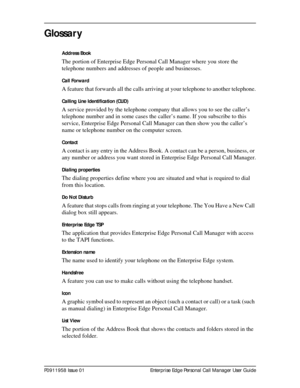 Page 89P0911958 Issue 01 Enterprise Edge Personal Call Manager User Guide
Glossar y
Address Book
The portion of Enterprise Edge Personal Call Manager where you store the 
telephone numbers and addresses of people and businesses.
Call Forward
A feature that forwards all the calls arriving at your telephone to another telephone.
Calling Line Identification (CLID)
A service provided by the telephone company that allows you to see the caller’s 
telephone number and in some cases the caller’s name. If you subscribe...