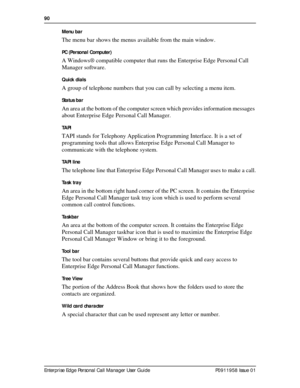 Page 9090  
Enterprise Edge Personal Call Manager User Guide   P0911958 Issue 01Menu bar 
The menu bar shows the menus available from the main window.
PC (Personal Computer)
A Windows® compatible computer that runs the Enterprise Edge Personal Call 
Manager software.
Quick dials
A group of telephone numbers that you can call by selecting a menu item.
Status bar
An area at the bottom of the computer screen which provides information messages 
about Enterprise Edge Personal Call Manager.
TAPI
TAPI stands for...