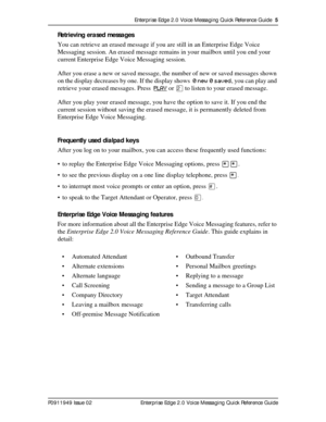 Page 5Enterprise Edge 2.0 Voice Messaging Quick Reference Guide  5
P0911949 Issue 02 Enterprise Edge 2.0 Voice Messaging Quick Reference Guide
Retrieving erased messages
You can retrieve an erased message if you are still in an Enterprise Edge Voice 
Messaging session. An erased message remains in your mailbox until you end your 
current Enterprise Edge Voice Messaging session.
After you erase a new or saved message, the number of new or saved messages shown 
on the display decreases by one. If the display...