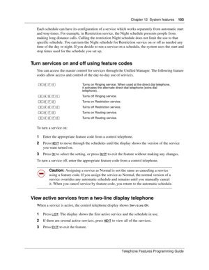 Page 103Chapter 12 System features103
Telephone Features Programming Guide
Each schedule can have its configuration of a service which works separately from automatic start 
and stop times. For example, in Restriction service, the Night schedule prevents people from 
making long distance calls. Calling the restriction Night schedule does not limit the use to that 
specific schedule. You can turn the Night schedule for Restriction service on or off as needed any 
time of the day or night. If you decide to run a...