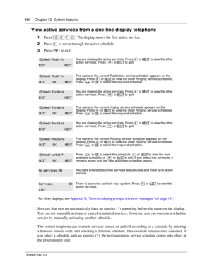 Page 104104Chapter 12 System features
P0937240 02
View active services from a one-line display telephone
1Press ≤°‡‚. The display shows the first active service.
2Press £ to move through the active schedule.
3Press ® to exit. 
Services that turn on automatically have an asterisk (*) appearing before the name on the display. 
You can not manually activate or cancel scheduled services. However, you can override a schedule 
service by manually activating another schedule.
The control telephone can override services...