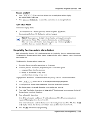 Page 117Chapter 13 Hospitality Services117
Telephone Features Programming Guide
Cancel an alarm
Press ≤£°‡ﬁ to cancel the Alarm time on a telephone with a display. 
The display shows 
/.
Press 
£°‡ﬁ to cancel the Alarm time on an analog telephone. 
Turn off an Alarm
To release a ringing alarm:
On a telephone with a display, press any button except the ≥ button.
On an analog telephone, lift the handset and then hang up.
Hospitality Services admin alarm feature
Only a Hospitality Services (HS) admin...