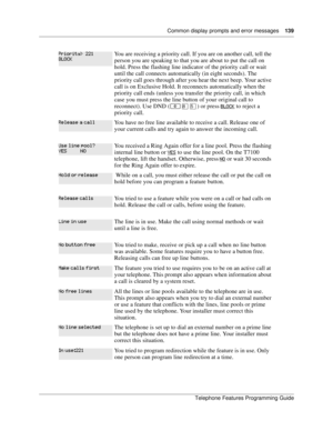 Page 139Common display prompts and error messages139
Telephone Features Programming Guide
You are receiving a priority call. If you are on another call, tell the 
person you are speaking to that you are about to put the call on 
hold. Press the flashing line indicator of the priority call or wait 
until the call connects automatically (in eight seconds). The 
priority call goes through after you hear the next beep. Your active 
call is on Exclusive Hold. It reconnects automatically when the 
priority call ends...