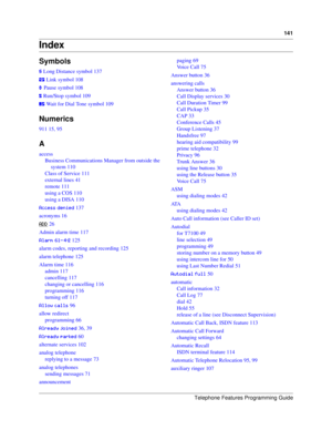 Page 141Telephone Features Programming Guide
141
Index
Symbols
3 Long Distance symbol 137
8 Link symbol 108
9 Pause symbol 108
: Run/Stop symbol 109
; Wait for Dial Tone symbol 109
Numerics
911 15, 95
A
access
Business Communications Manager from outside the 
system 110
Class of Service 111
external lines 41
remote 111
using a COS 110
using a DISA 110
++.. 137
acronyms 16

 26
Admin alarm time 117
/BCDED  125
alarm codes, reporting and recording 125
alarm telephone 125
Alarm time 116
admin 117...