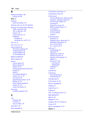 Page 142142Index
P0937240 02
B
Background Music 100
turning off 100
$
 26
blocking
name and number 101
blocking calls (see Do Not Disturb)
Business Communications Manager
ASM, Long tones 109
ATA, Long tones 109
features 122
system dial tone 112
telephones
installing 20
mounting on a wall 22, 23
busy 39, 44
busy tone, fast 112
button defaults 86
M7324(N) telephone 89
T7100 telephone 90
T7208 telephone 88
T7316 telephone 88
$&
. 50
Button Inquiry 84
buttons
Answer button 36
Button Inquiry 84
display...