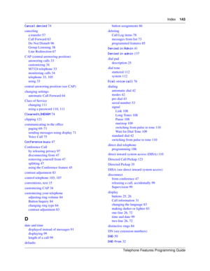 Page 143Index143
Telephone Features Programming Guide
+.. 74
canceling
a transfer 57
Call Forward 63
Do Not Disturb 96
Group Listening 38
Line Redirection 67
CAP (central answering position)
answering calls 33
customizing 34
M7324 telephone 33
monitoring calls 34
telephone 33, 105
using 33
central answering position (see CAP)
changing settings
automatic Call Forward 64
Class of Service
changing 111
using a password 110, 111
.J#) 74
clipping 121
communicating in the office
paging 69–71...