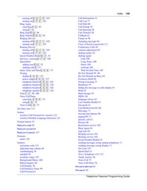 Page 145Index145
Telephone Features Programming Guide
turning off) 103
turning on) 103
Ring Again
canceling 45
using 44
Ring Type	 84
Ring Volume 84
Ringing Service
turning off)
 103
turning on)
 103
Routing Service
turning off)+ 103
turning on)+ 103
Saved Number Redial	) 53
Services, viewing) 104
Speed Dial
adding user* 52
making calls 51
Static Time and Date	 74
Testing
display
 125
power supply
 127
telephone buttons
 126
telephone handset
 126
telephone headset
 126...