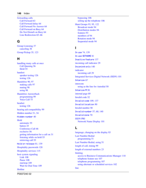 Page 146146Index
P0937240 02
forwarding calls
Call Forward 63
Call Forward delay 64
Call Forward No Answer 64
Call Forward on Busy 64
Do Not Disturb on Busy 64
Line Redirection 65–66
G
Group Listening 37
canceling 38
Group Pickup 35, 123
H
handling many calls at once
Call Queuing 56
Hold 55
handset
speaker testing 126
testing 126
Handsfree 90, 97
making calls 97
muting 98
using 98
Handsfree Answerback
programming 99
Voice Call 75
headset
testing 126
hearing aid compatibility 99
Hidden number 51, 54
..&/%...